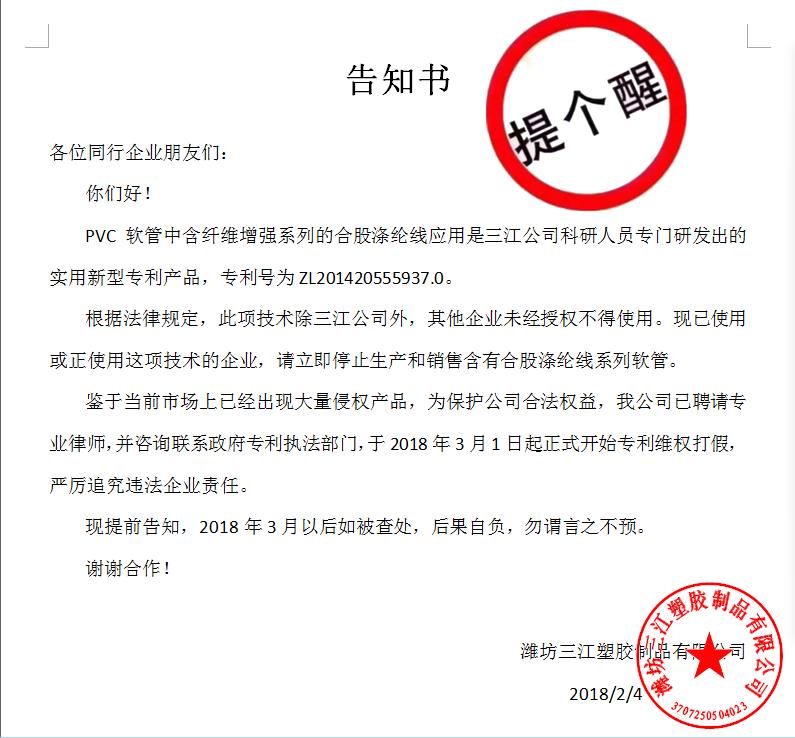 告知書

各位同行企業朋友們：
    你們好！
    PVC軟管中含纖維增強系列的合股滌綸線應用是三江公司科研人員專門研發出的實用新型專利產品，專利號為ZL201420555937.0。
    根據法律規定，此項技術除三江公司外，其他企業未經授權不得使用?，F已使用或正使用這項技術的企業，請立即停止生產和銷售含有合股滌綸線系列軟管。
    鑒于當前市場上已經出現大量侵權產品，為保護公司合法權益，我公司已聘請專業律師，并咨詢聯系政府專利執法部門，于2018年3月1日起正式開始專利維權打假，嚴厲追究違法企業責任。
    現提前告知，2018年3月以后如被查處，后果自負，勿謂言之不預。
謝謝合作！

濰坊三江塑膠制品有限公司
                                             2018/2/4